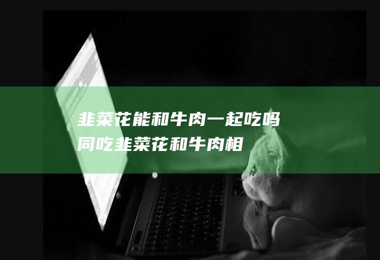 韭菜花能和牛肉一起吃吗/同吃_韭菜花和牛肉相克吗