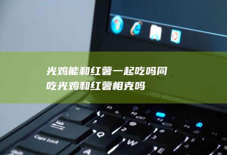 光鸡能和红薯一起吃吗/同吃_光鸡和红薯相克吗