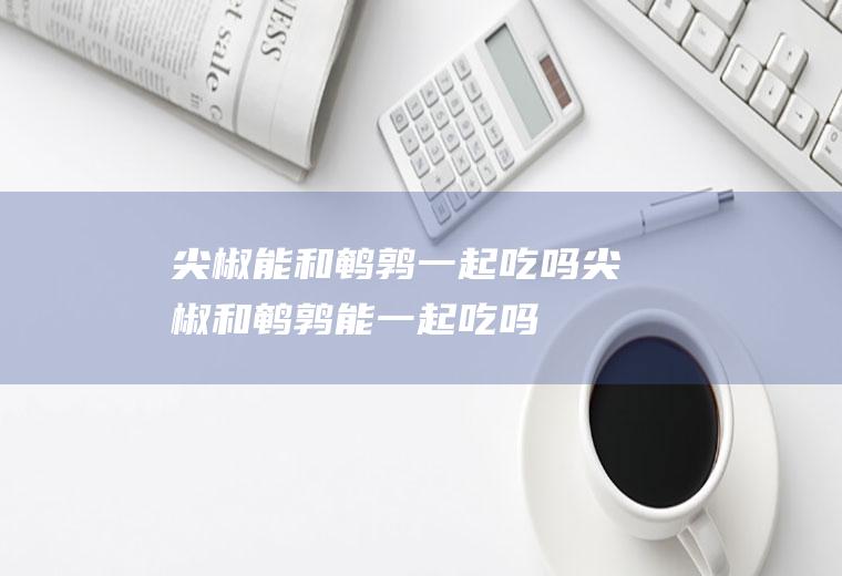 尖椒能和鹌鹑一起吃吗_尖椒和鹌鹑能一起吃吗/同吃