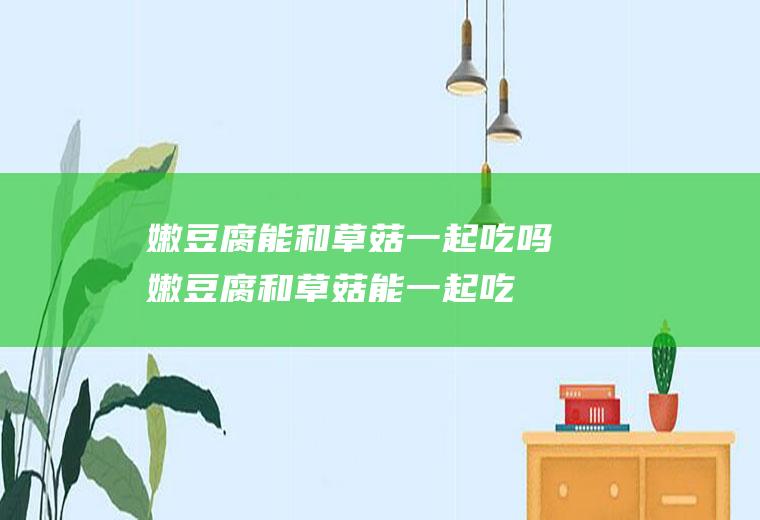 嫩豆腐能和草菇一起吃吗_嫩豆腐和草菇能一起吃吗/同吃