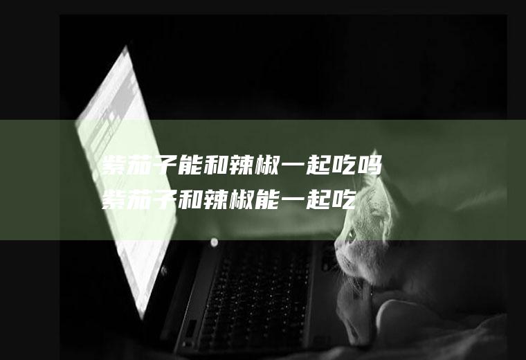 紫茄子能和辣椒一起吃吗_紫茄子和辣椒能一起吃吗/同吃
