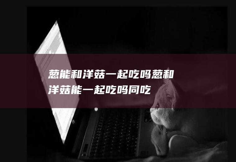 葱能和洋菇一起吃吗_葱和洋菇能一起吃吗/同吃