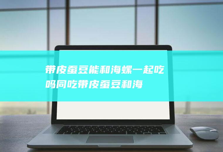 带皮蚕豆能和海螺一起吃吗/同吃_带皮蚕豆和海螺相克吗