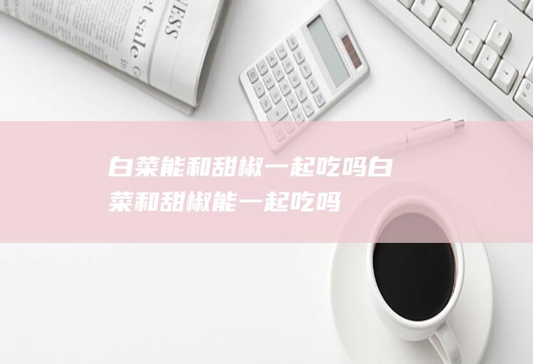 白菜能和甜椒一起吃吗_白菜和甜椒能一起吃吗/同吃