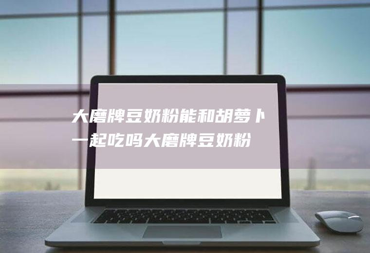 大磨牌豆奶粉能和胡萝卜一起吃吗_大磨牌豆奶粉和胡萝卜能一起吃吗/同吃