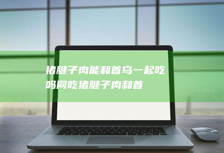 猪腱子肉能和首乌一起吃吗/同吃_猪腱子肉和首乌相克吗