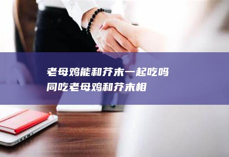 老母鸡能和芥末一起吃吗/同吃_老母鸡和芥末相克吗