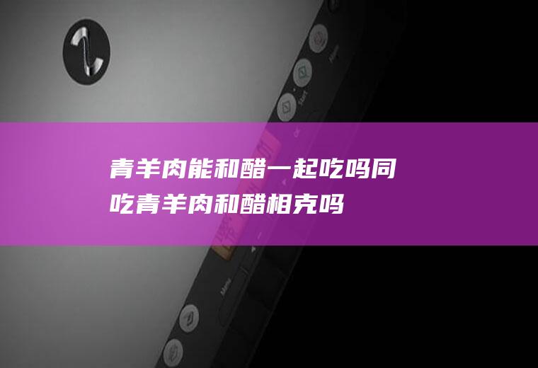 青羊肉能和醋一起吃吗/同吃_青羊肉和醋相克吗