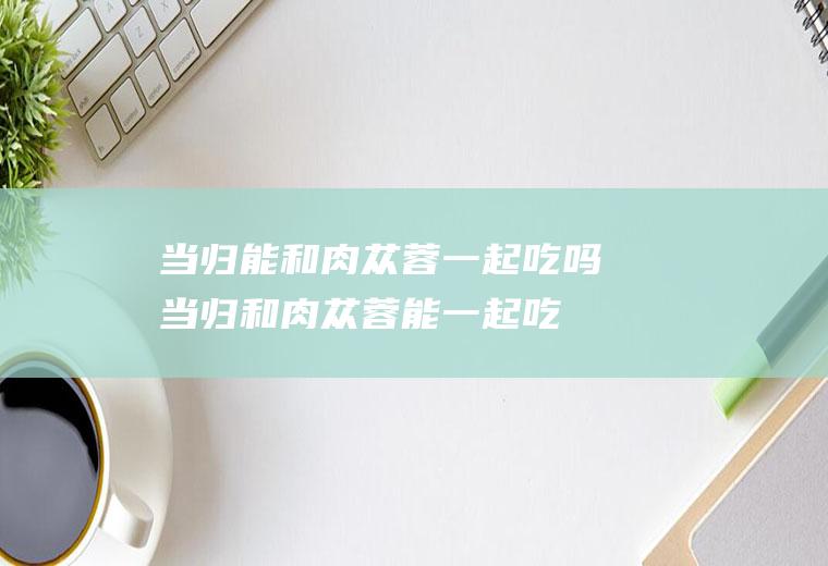 当归能和肉苁蓉一起吃吗_当归和肉苁蓉能一起吃吗/同吃