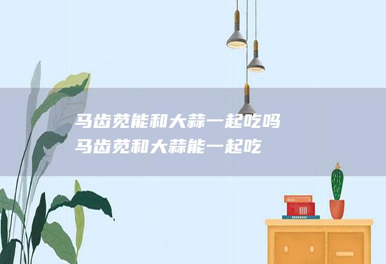 马齿苋能和大蒜一起吃吗_马齿苋和大蒜能一起吃吗/同吃