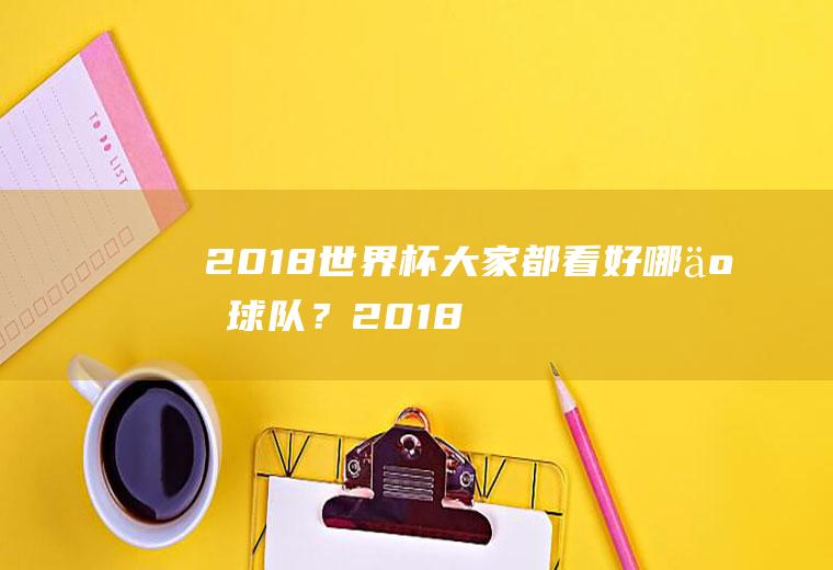 2018世界杯大家都看好哪些球队？(2018世界杯大家都看好哪些球队比赛)