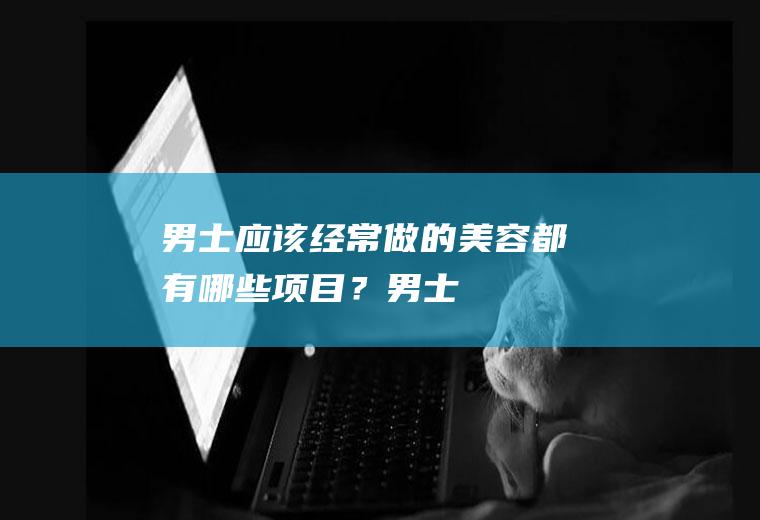 男士应该经常做的美容都有哪些项目?男士