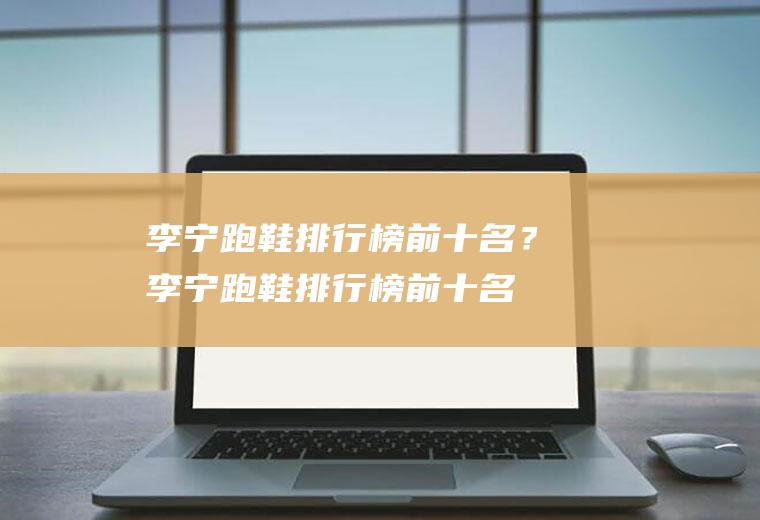 李宁跑鞋排行榜前十名？(李宁跑鞋排行榜前十名2022)