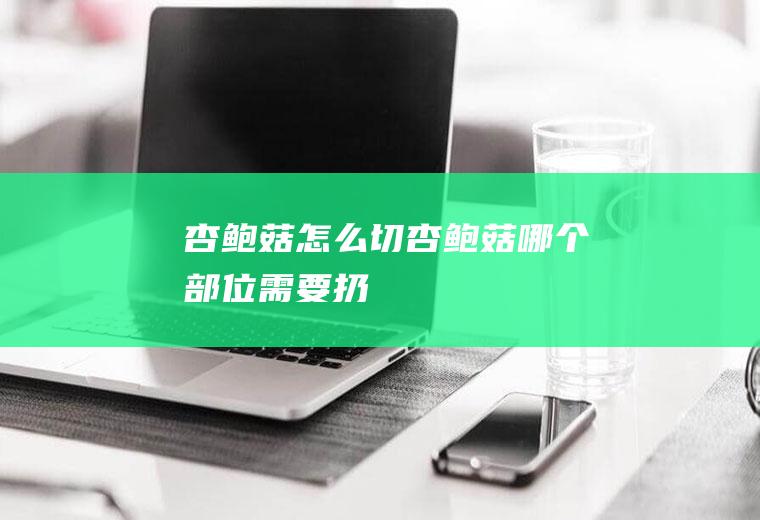 杏鲍菇怎么切(杏鲍菇哪个部位需要扔)