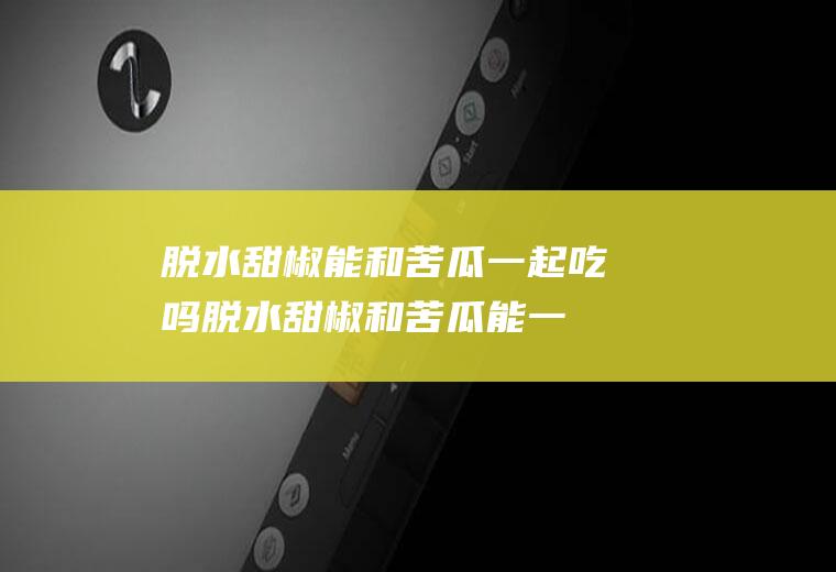 脱水甜椒能和苦瓜一起吃吗_脱水甜椒和苦瓜能一起吃吗/同吃