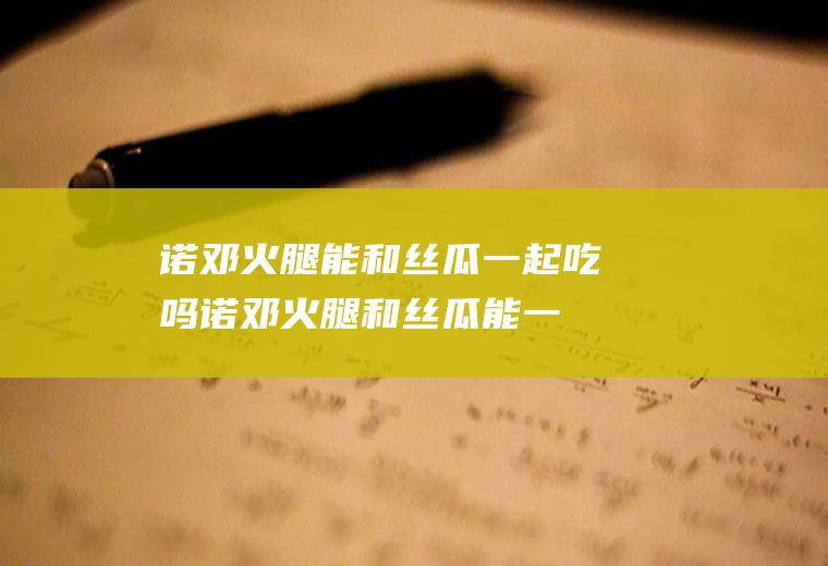 诺邓火腿能和丝瓜一起吃吗_诺邓火腿和丝瓜能一起吃吗/同吃