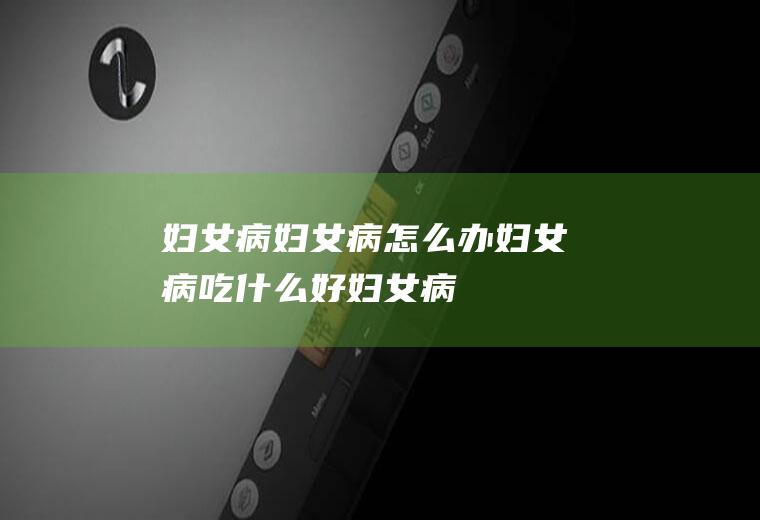 妇女病_妇女病怎么办_妇女病吃什么好_妇女病的症状