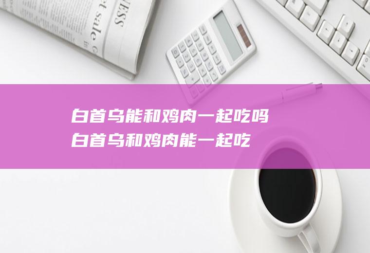 白首乌能和鸡肉一起吃吗_白首乌和鸡肉能一起吃吗/同吃