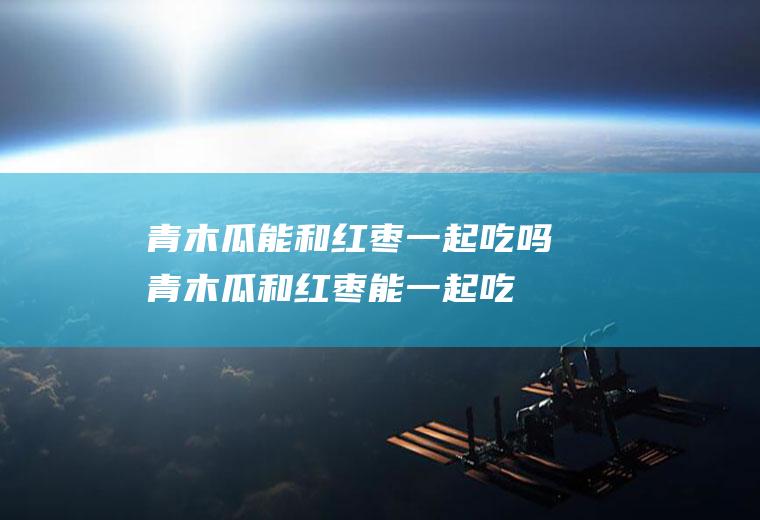 青木瓜能和红枣一起吃吗_青木瓜和红枣能一起吃吗/同吃