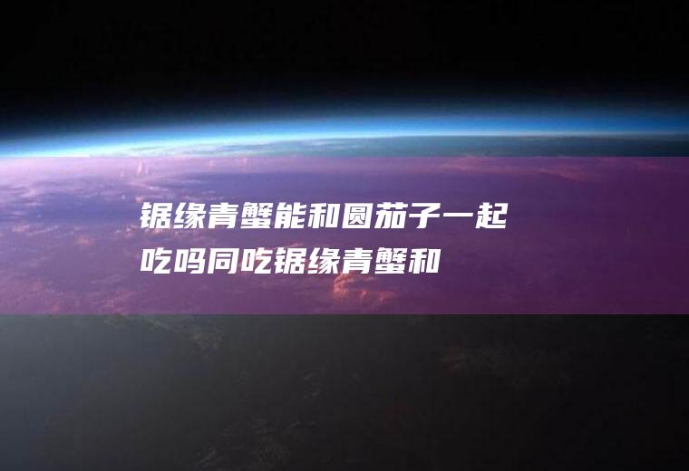 锯缘青蟹能和圆茄子一起吃吗/同吃_锯缘青蟹和圆茄子相克吗
