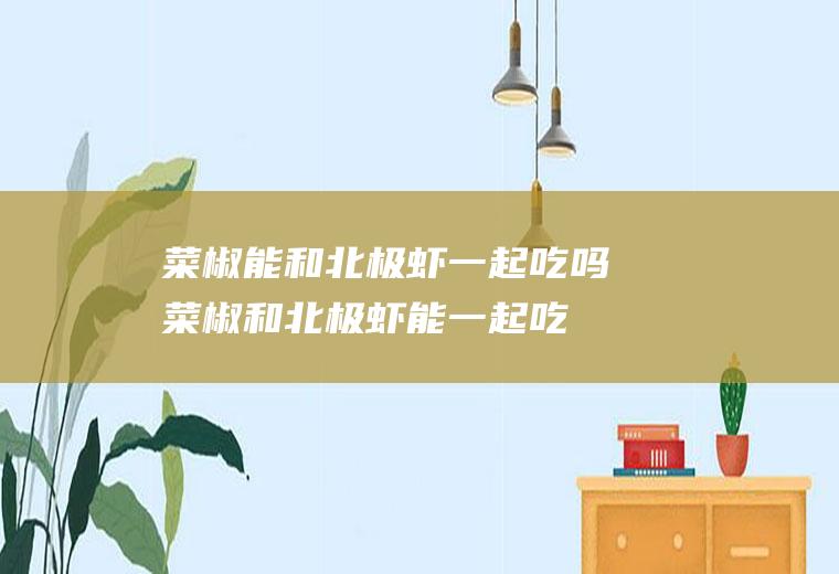 菜椒能和北极虾一起吃吗_菜椒和北极虾能一起吃吗/同吃