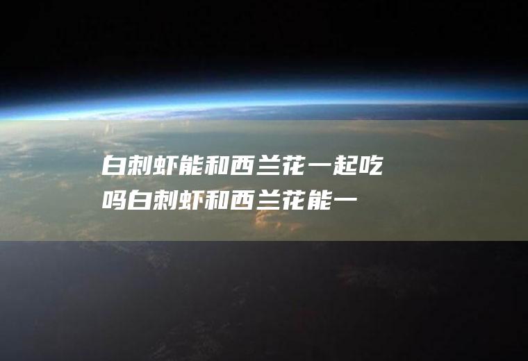 白刺虾能和西兰花一起吃吗_白刺虾和西兰花能一起吃吗/同吃