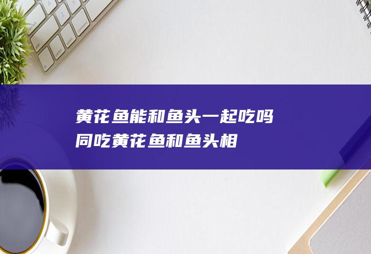 黄花鱼能和鱼头一起吃吗/同吃_黄花鱼和鱼头相克吗
