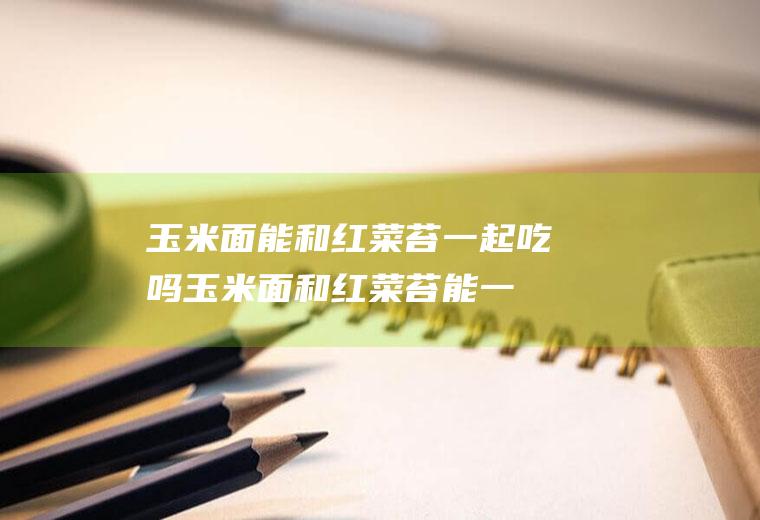 玉米面能和红菜苔一起吃吗_玉米面和红菜苔能一起吃吗/同吃