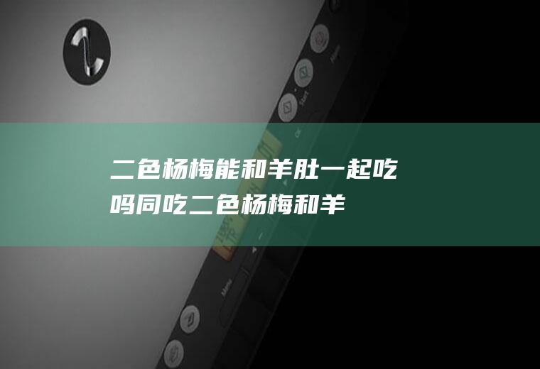 二色杨梅能和羊肚一起吃吗/同吃_二色杨梅和羊肚相克吗