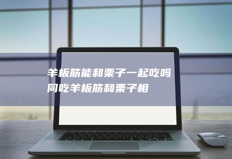 羊板筋能和栗子一起吃吗/同吃_羊板筋和栗子相克吗