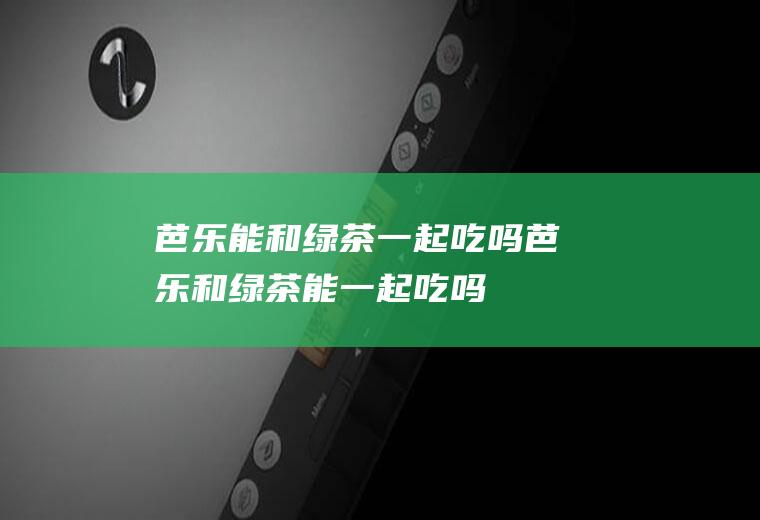 芭乐能和绿茶一起吃吗_芭乐和绿茶能一起吃吗/同吃