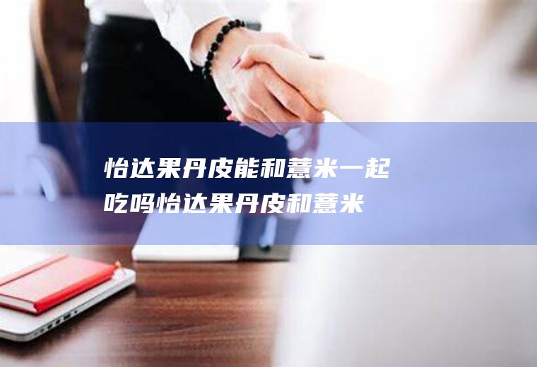 怡达果丹皮能和薏米一起吃吗_怡达果丹皮和薏米能一起吃吗/同吃