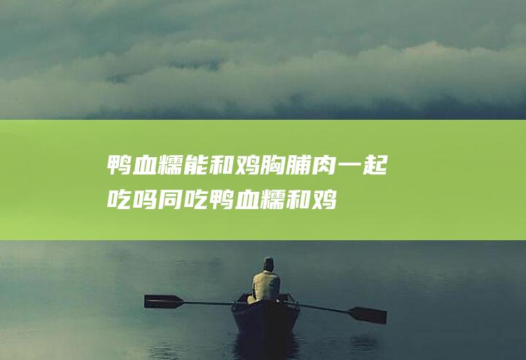 鸭血糯能和鸡胸脯肉一起吃吗/同吃_鸭血糯和鸡胸脯肉相克吗
