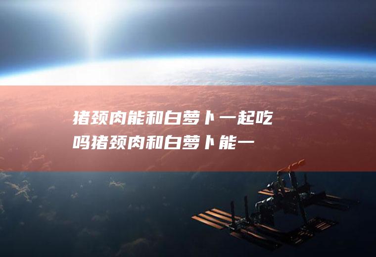 猪颈肉能和白萝卜一起吃吗_猪颈肉和白萝卜能一起吃吗/同吃