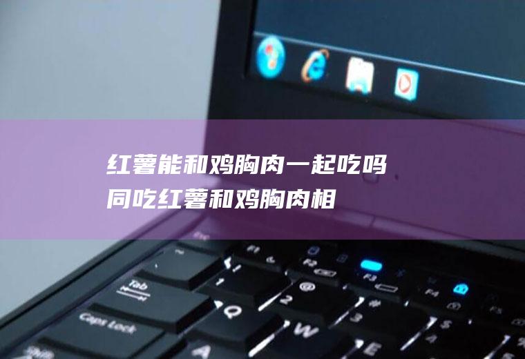 红薯能和鸡胸肉一起吃吗/同吃_红薯和鸡胸肉相克吗