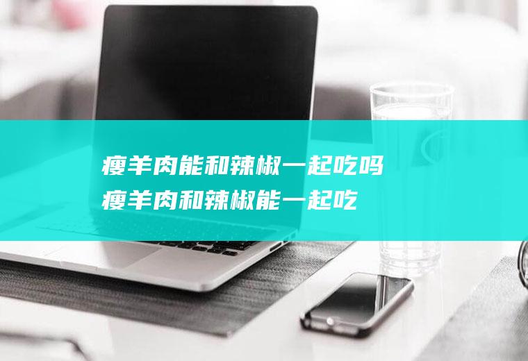 瘦羊肉能和辣椒一起吃吗_瘦羊肉和辣椒能一起吃吗/同吃