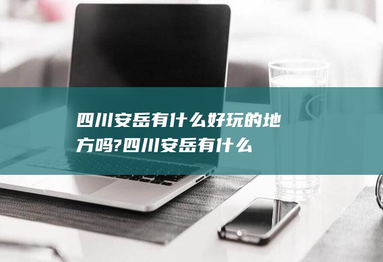四川安岳有什么好玩的地方吗?(四川安岳有什么好玩的地方吗在哪里)