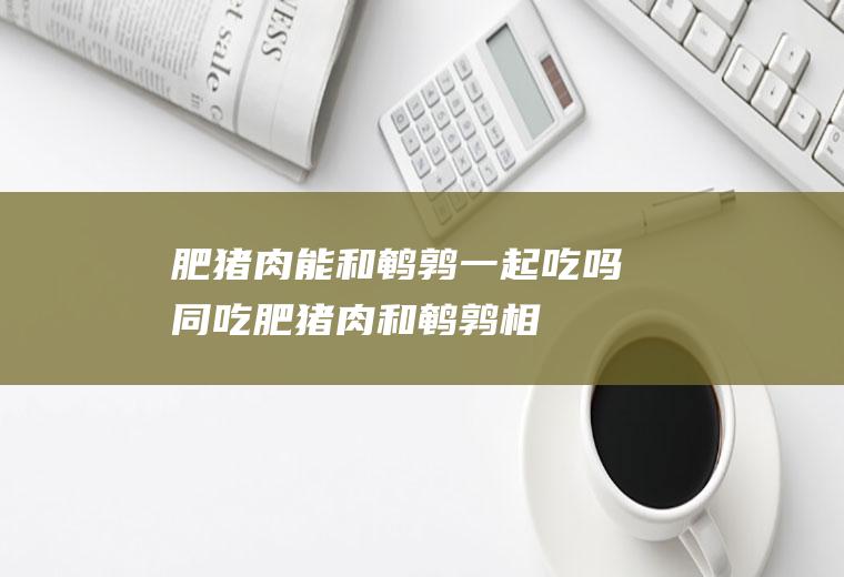 肥猪肉能和鹌鹑一起吃吗/同吃_肥猪肉和鹌鹑相克吗