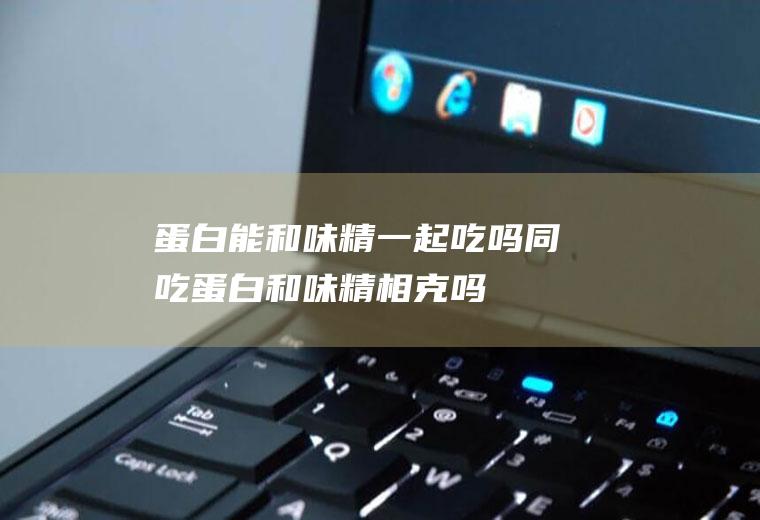 蛋白能和味精一起吃吗/同吃_蛋白和味精相克吗
