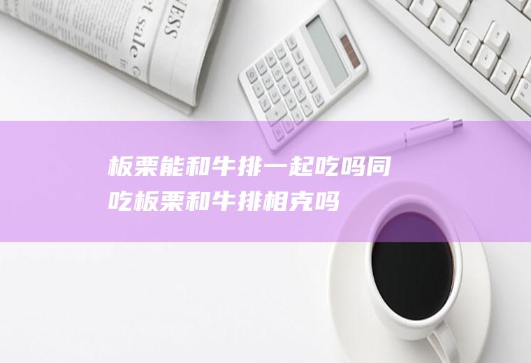 板栗能和牛排一起吃吗/同吃_板栗和牛排相克吗