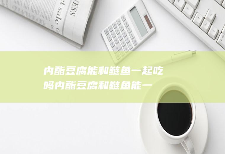 内酯豆腐能和鲢鱼一起吃吗_内酯豆腐和鲢鱼能一起吃吗/同吃