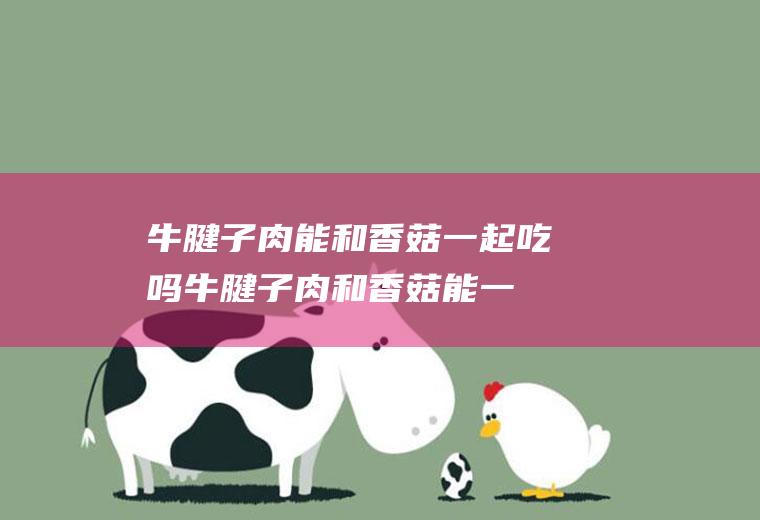 牛腱子肉能和香菇一起吃吗_牛腱子肉和香菇能一起吃吗/同吃