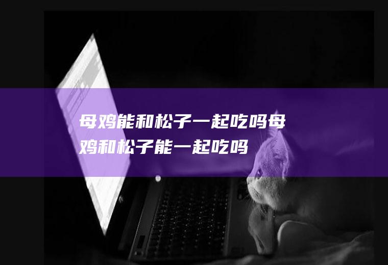 母鸡能和松子一起吃吗_母鸡和松子能一起吃吗/同吃