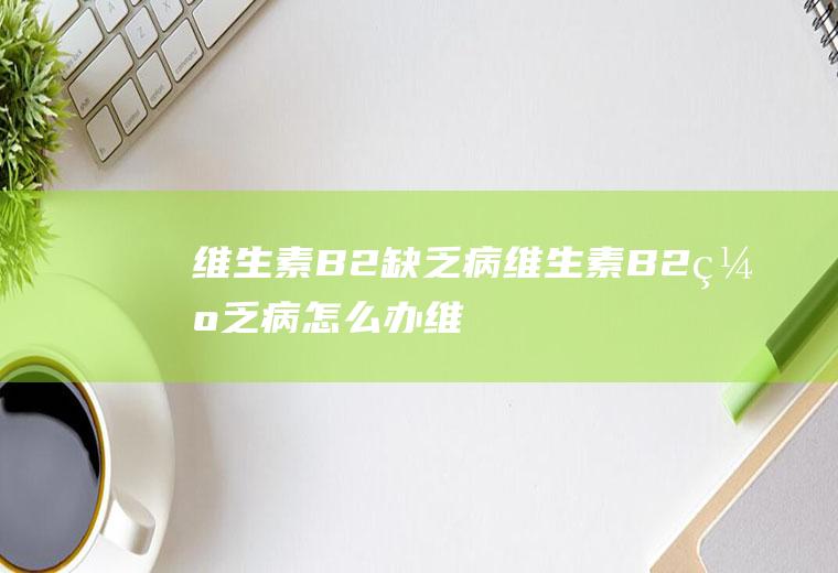 维生素B2缺乏病_维生素B2缺乏病怎么办_维生素B2缺乏病吃什么好_维生素B2缺乏病的症状