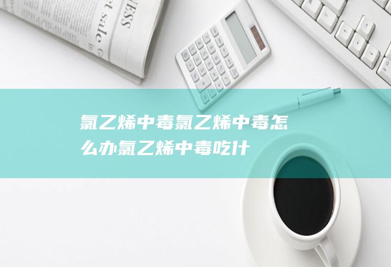 氯乙烯中毒_氯乙烯中毒怎么办_氯乙烯中毒吃什么好_氯乙烯中毒的症状