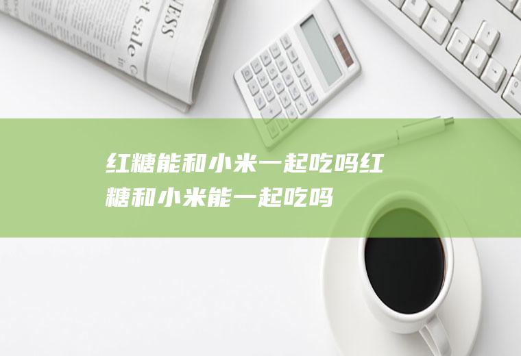 红糖能和小米一起吃吗_红糖和小米能一起吃吗/同吃