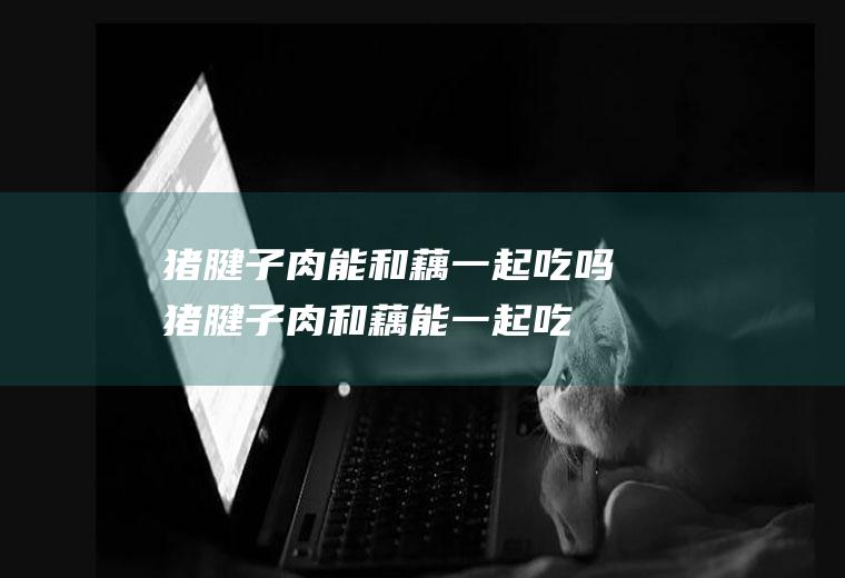 猪腱子肉能和藕一起吃吗_猪腱子肉和藕能一起吃吗/同吃