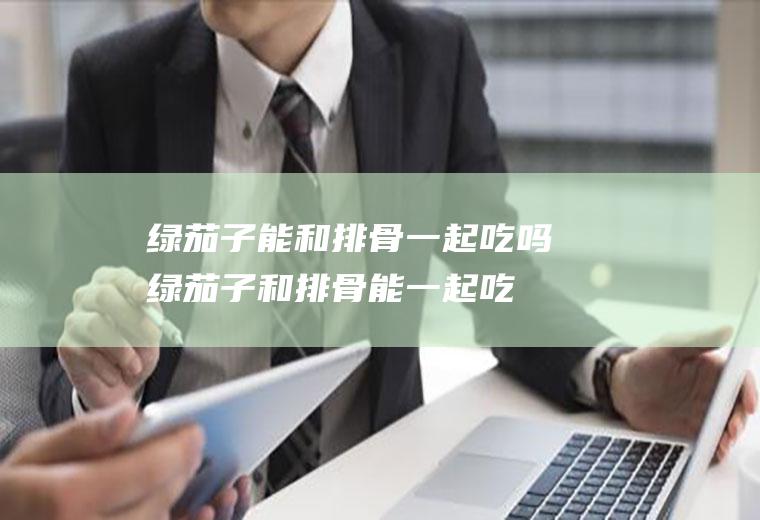 绿茄子能和排骨一起吃吗_绿茄子和排骨能一起吃吗/同吃
