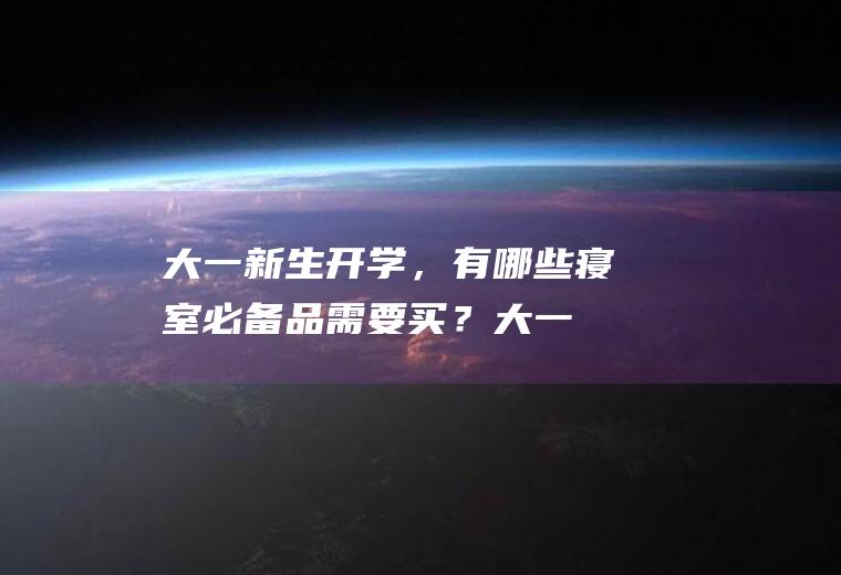 大一新生开学，有哪些寝室必备品需要买？(大一新生开学宿舍必备物品清单)