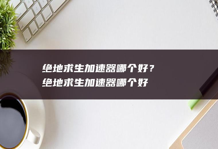 绝地求生加速器哪个好？(绝地求生加速器哪个好一点)